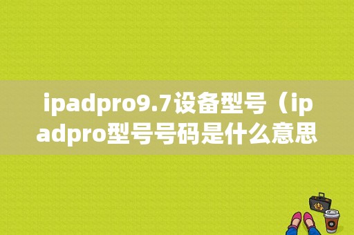 ipadpro9.7设备型号（ipadpro型号号码是什么意思）