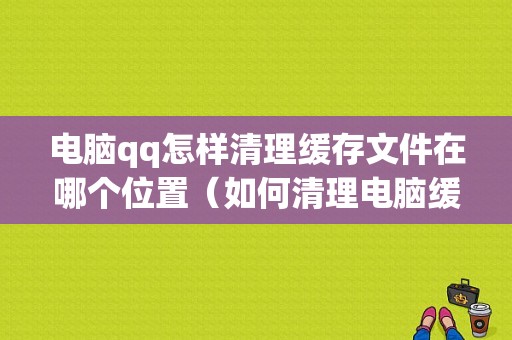 电脑qq怎样清理缓存文件在哪个位置（如何清理电脑缓存文件）
