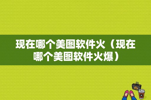 现在哪个美图软件火（现在哪个美图软件火爆）