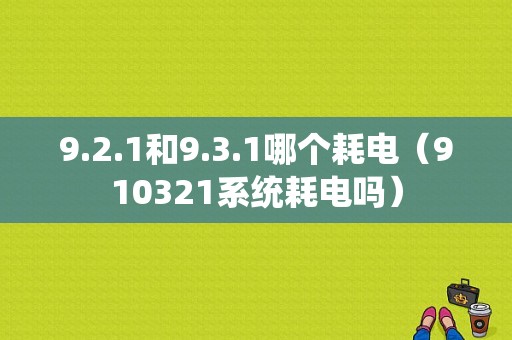 9.2.1和9.3.1哪个耗电（910321系统耗电吗）