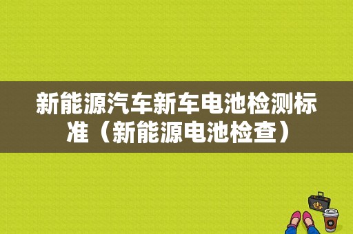 新能源汽车新车电池检测标准（新能源电池检查）-图1