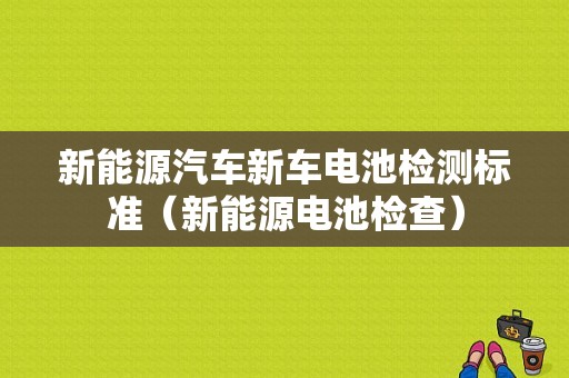 新能源汽车新车电池检测标准（新能源电池检查）