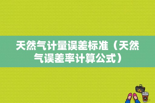 天然气计量误差标准（天然气误差率计算公式）