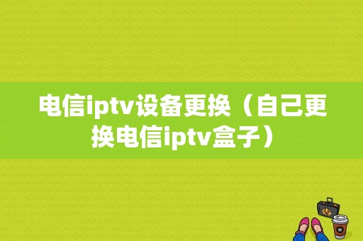 电信iptv设备更换（自己更换电信iptv盒子）