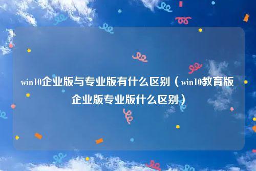 系统企业版教育版哪个好（系统教育版和企业版有什么区别）